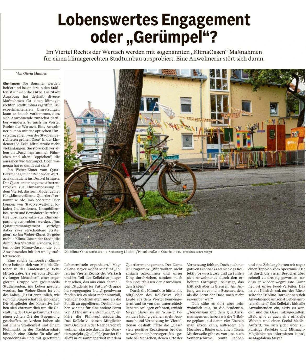 Zeitungsartikel Augsburger Allgemeine: „Lobenswertes Engagement oder „Gerümpel“?“ Von Olivia Mannes. Untertitel: Im Viertel Rechts der Wertach werden mit sogenannten „KlimaOasen“ Maßnahmen für einen klimagerechten Stadtumbau ausprobiert. Eine Anwohnerin stört sich daran. Oberhausen. Die Sommer werden heißer und besonders in den Städten staut sich die Hitze. Die Stadt Augsburg hat deshalb diverse Maßnahmen für einen klimagerechten Stadtumbau ergriffen. Bei experimentelleren Umsetzungen kann es jedoch vorkommen, dass sich Anwohnende zunächst darüber wundern. So auch im Viertel Rechts der Wertach. Eine Anwohnerin kann mit der optischen Umsetzung einer „von der Stadt eingerichteten grünen Oase“ in der Lindenstraße Ecke Mittelstraße nicht viel anfangen. Sie störe sich vor allem an „Faschingsfummel, Fähnchen und alten Teppichen“, die aussähen wie Gerümpel. Doch was genau hat es damit auf sich? Jan Weber-Ebnet vom Quartiersmanagement Rechts der Wertach kann Licht ins Dunkel bringen. Das Quartiersmanagement betreut Projekte zur Klimaanpassung in dem Viertel, das zum Modellgebiet für „klimaresilienteQuartiere“ ernannt wurde. Das bedeutet: Hier können von Stadtverwaltung, lokalen Institutionen, Immobilienbesitzern und Bewohnern kurzfristige Lösungsansätze für Klimaanpassung ausprobiert werden. „Das Quartiersmanagement verfolgt dabei zwei verschiedene Strategien“, so Jan Weber-Ebnet. Es gebe mobile Klima-Oasen der Stadt, die durch den Stadtteil wandern, und temporäre Klima-Oasen, die von Anwohnenden initiiert und gestaltet werden. Eine solche temporäre Klima-Oase befinde sich von Mai bis Oktober in der Lindenstraße Ecke Mittelstraße. Sie sei vom „Kollektiv junger Menschen“, einer engagierten Gruppe von größtenteils Studierenden, ins Leben gerufen worden. Jan Weber-Ebnet ist voll des Lobes: „Es ist erstaunlich, wie sich die Bürgerschaft da einbringt. Die Mitglieder des Kollektivs haben sich ehrenamtlich um die Gestaltung der Oase gekümmert und einen echten Ort der Begegnung geschaffen. Außerdem haben sie auf einem Straßenfest und einem Flohmarkt in der Nachbarschaft kürzlich eine ‘Küche für alle’ auf Spendenbasis und mit geretteten Lebensmitteln organisiert.“ Magdalena Meyer wohnt seit fünf Jahren im Viertel Rechts der Wertach und ist Teil des Kollektivs junger Menschen, das aus einer ehemaligen „Students for Future“-Gruppe hervorgegangen ist. „Irgendwann fanden wir es nicht mehr sinnvoll, Schilder hochzuhalten und an die Politik zu appellieren. Deshalb haben wir uns für eine andere Form von Aktivismus entschieden“, erklärt die Philosophiestudentin. Das Kollektiv, dessen Mitglieder zum Großteil in der Nachbarschaft wohnen, startete darum das Quartiersprojekt „Qualle“ („Quartier für alle“) in Zusammenarbeit mit dem Quartiersmanagement. Der Name ist Programm: „Wir wollten nicht einfach ankommen und unser Ding durchziehen, sondern nach den Bedürfnissen der Anwohnenden fragen.“ Durch die KlimaOase hätten die Mitglieder des Kollektivs viele Leute aus dem Viertel kennengelernt und so von den unterschiedlichsten Anliegen erfahren, erzählt Meyer. Dabei sei ein Wunsch besonders häufig gefallen: mehr Austausch und Vernetzung im Viertel. Genau deshalb hätte die „Oase“ viele positive Reaktionen bei den Anwohnenden hervorgerufen – gerade bei Menschen, denen Orte der Vernetzung fehlten. Doch auch negative Feedbacks sei das Kollektiv bewusst: „Ab und zu fühlen sich Anwohnende durch den erhöhten Lärmpegel belästigt, das hält sich aber in Grenzen. Am Anfang waren es mehr Beschwerden, als die Form der Oase noch nicht erkennbar war.“ Nun sähe es dort aber sehr wohnlich aus, so die Studentin. „Gemeinsam mit dem Quartiersmanagement haben wir die Tribüne geplant, auf deren vier Ebenen man sitzen kann, außerdem ein Hochbeet, Bänke und einen Tisch. Mittlerweile gibt es von uns auch Sonnenschirme, bunte Fahnen und eine Zeit lang hatten wir sogar einen Teppich vom Sperrmüll. Der ist durch die vielen Besucher aber schnell zu dreckig geworden, sodass er wieder wegmusste. Ganz neu ist unser Food-Verteiler. Das ist ein Kühlschrank auf der Rückseite der Tribüne. Dort können sich Anwohnende umsonst Lebensmittel nehmen.“ Das Kollektiv lädt alle Anwohnenden ein, aktiv zu werden und die Oase mitzugestalten. „Bald gibt es auch eine offizielle Website und einen Social Media Auftritt, wo sich jeder über zukünftige Projekte und Mitmachmöglichkeiten informieren kann“, so Magdalena Meyer. Foto im Artikel: Blick auf die Klima-Oase an der Kreuzung Linden-/Mittelstraße in Oberhausen. Im Vordergrund ein Fahrrad, das an einem Baum lehnt. Im Hintergrund ein gelbes Wohnhaus, bunte Fahnen und Wimpelketten der Oase. Bildunterschrift: „Die Klima-Oase steht an der Kreuzung Linden-/Mittelstraße in Oberhausen. Foto: Klaus Rainer Krieger“. Zeitungsartikel Augsburger Allgemeine: „Lobenswertes Engagement oder „Gerümpel“?“ Von Olivia Mannes. Untertitel: Im Viertel Rechts der Wertach werden mit sogenannten „KlimaOasen“ Maßnahmen für einen klimagerechten Stadtumbau ausprobiert. Eine Anwohnerin stört sich daran. Oberhausen. Die Sommer werden heißer und besonders in den Städten staut sich die Hitze. Die Stadt Augsburg hat deshalb diverse Maßnahmen für einen klimagerechten Stadtumbau ergriffen. Bei experimentelleren Umsetzungen kann es jedoch vorkommen, dass sich Anwohnende zunächst darüber wundern. So auch im Viertel Rechts der Wertach. Eine Anwohnerin kann mit der optischen Umsetzung einer „von der Stadt eingerichteten grünen Oase“ in der Lindenstraße Ecke Mittelstraße nicht viel anfangen. Sie störe sich vor allem an „Faschingsfummel, Fähnchen und alten Teppichen“, die aussähen wie Gerümpel. Doch was genau hat es damit auf sich? Jan Weber-Ebnet vom Quartiersmanagement Rechts der Wertach kann Licht ins Dunkel bringen. Das Quartiersmanagement betreut Projekte zur Klimaanpassung in dem Viertel, das zum Modellgebiet für „klimaresilienteQuartiere“ ernannt wurde. Das bedeutet: Hier können von Stadtverwaltung, lokalen Institutionen, Immobilienbesitzern und Bewohnern kurzfristige Lösungsansätze für Klimaanpassung ausprobiert werden. „Das Quartiersmanagement verfolgt dabei zwei verschiedene Strategien“, so Jan Weber-Ebnet. Es gebe mobile Klima-Oasen der Stadt, die durch den Stadtteil wandern, und temporäre Klima-Oasen, die von Anwohnenden initiiert und gestaltet werden. Eine solche temporäre Klima-Oase befinde sich von Mai bis Oktober in der Lindenstraße Ecke Mittelstraße. Sie sei vom „Kollektiv junger Menschen“, einer engagierten Gruppe von größtenteils Studierenden, ins Leben gerufen worden. Jan Weber-Ebnet ist voll des Lobes: „Es ist erstaunlich, wie sich die Bürgerschaft da einbringt. Die Mitglieder des Kollektivs haben sich ehrenamtlich um die Gestaltung der Oase gekümmert und einen echten Ort der Begegnung geschaffen. Außerdem haben sie auf einem Straßenfest und einem Flohmarkt in der Nachbarschaft kürzlich eine ‘Küche für alle’ auf Spendenbasis und mit geretteten Lebensmitteln organisiert.“ Magdalena Meyer wohnt seit fünf Jahren im Viertel Rechts der Wertach und ist Teil des Kollektivs junger Menschen, das aus einer ehemaligen „Students for Future“-Gruppe hervorgegangen ist. „Irgendwann fanden wir es nicht mehr sinnvoll, Schilder hochzuhalten und an die Politik zu appellieren. Deshalb haben wir uns für eine andere Form von Aktivismus entschieden“, erklärt die Philosophiestudentin. Das Kollektiv, dessen Mitglieder zum Großteil in der Nachbarschaft wohnen, startete darum das Quartiersprojekt „Qualle“ („Quartier für alle“) in Zusammenarbeit mit dem Quartiersmanagement. Der Name ist Programm: „Wir wollten nicht einfach ankommen und unser Ding durchziehen, sondern nach den Bedürfnissen der Anwohnenden fragen.“ Durch die KlimaOase hätten die Mitglieder des Kollektivs viele Leute aus dem Viertel kennengelernt und so von den unterschiedlichsten Anliegen erfahren, erzählt Meyer. Dabei sei ein Wunsch besonders häufig gefallen: mehr Austausch und Vernetzung im Viertel. Genau deshalb hätte die „Oase“ viele positive Reaktionen bei den Anwohnenden hervorgerufen – gerade bei Menschen, denen Orte der Vernetzung fehlten. Doch auch negative Feedbacks sei das Kollektiv bewusst: „Ab und zu fühlen sich Anwohnende durch den erhöhten Lärmpegel belästigt, das hält sich aber in Grenzen. Am Anfang waren es mehr Beschwerden, als die Form der Oase noch nicht erkennbar war.“ Nun sähe es dort aber sehr wohnlich aus, so die Studentin. „Gemeinsam mit dem Quartiersmanagement haben wir die Tribüne geplant, auf deren vier Ebenen man sitzen kann, außerdem ein Hochbeet, Bänke und einen Tisch. Mittlerweile gibt es von uns auch Sonnenschirme, bunte Fahnen und eine Zeit lang hatten wir sogar einen Teppich vom Sperrmüll. Der ist durch die vielen Besucher aber schnell zu dreckig geworden, sodass er wieder wegmusste. Ganz neu ist unser Food-Verteiler. Das ist ein Kühlschrank auf der Rückseite der Tribüne. Dort können sich Anwohnende umsonst Lebensmittel nehmen.“ Das Kollektiv lädt alle Anwohnenden ein, aktiv zu werden und die Oase mitzugestalten. „Bald gibt es auch eine offizielle Website und einen Social Media Auftritt, wo sich jeder über zukünftige Projekte und Mitmachmöglichkeiten informieren kann“, so Magdalena Meyer. Foto im Artikel: Blick auf die Klima-Oase an der Kreuzung Linden-/Mittelstraße in Oberhausen. Im Vordergrund ein Fahrrad, das an einem Baum lehnt. Im Hintergrund ein gelbes Wohnhaus, bunte Fahnen und Wimpelketten der Oase. Bildunterschrift: „Die Klima-Oase steht an der Kreuzung Linden-/Mittelstraße in Oberhausen. Foto: Klaus Rainer Krieger“.